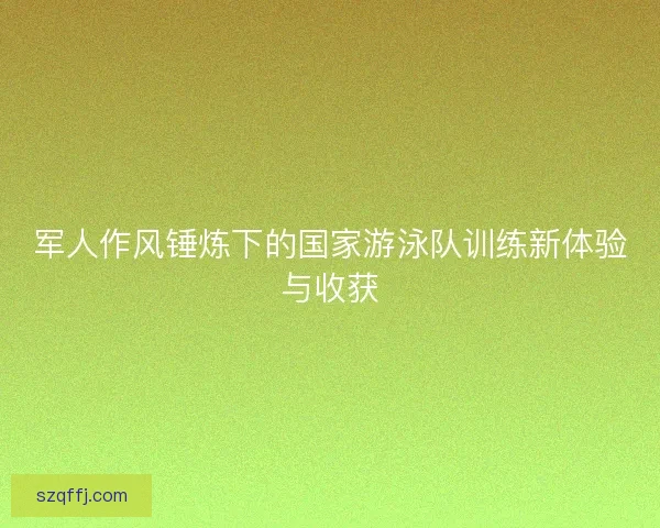 军人作风锤炼下的国家游泳队训练新体验与收获