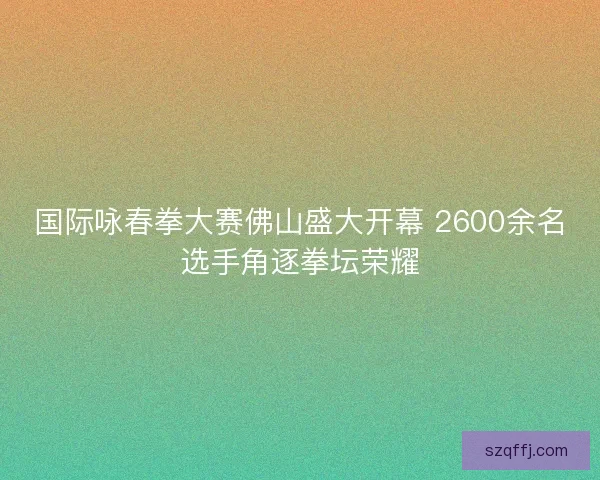 国际咏春拳大赛佛山盛大开幕 2600余名选手角逐拳坛荣耀 国际咏春拳大赛佛山盛大开幕 2600余名选手角逐拳坛荣耀