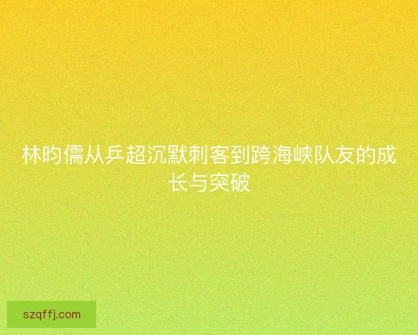 林昀儒从乒超沉默刺客到跨海峡队友的成长与突破 林昀儒从乒超沉默刺客到跨海峡队友的成长与突破
