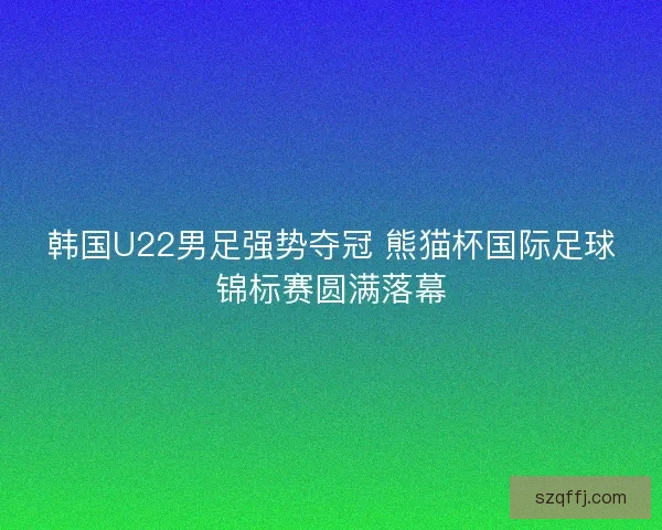 韩国U22男足强势夺冠 熊猫杯国际足球锦标赛圆满落幕 韩国U22男足强势夺冠 熊猫杯国际足球锦标赛圆满落幕