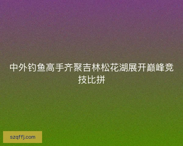 中外钓鱼高手齐聚吉林松花湖展开巅峰竞技比拼 中外钓鱼高手齐聚吉林松花湖展开巅峰竞技比拼