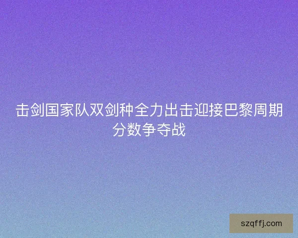 击剑国家队双剑种全力出击迎接巴黎周期分数争夺战 击剑国家队双剑种全力出击迎接巴黎周期分数争夺战