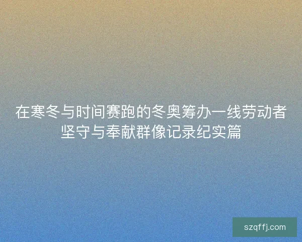 在寒冬与时间赛跑的冬奥筹办一线劳动者坚守与奉献群像记录纪实篇 在寒冬与时间赛跑的冬奥筹办一线劳动者坚守与奉献群像记录纪实篇