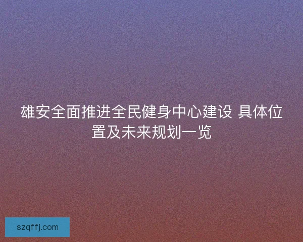 雄安全面推进全民健身中心建设 具体位置及未来规划一览