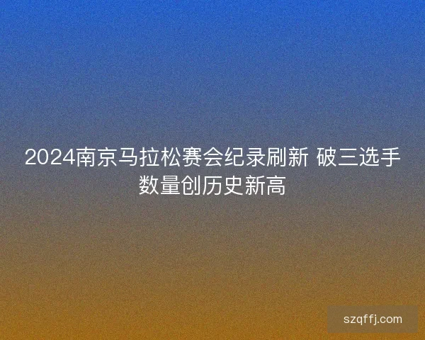 2024南京马拉松赛会纪录刷新 破三选手数量创历史新高 2024南京马拉松赛会纪录刷新 破三选手数量创历史新高