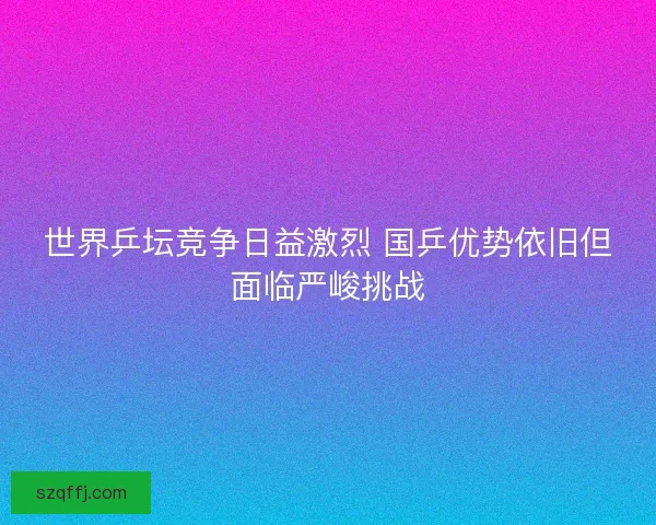 世界乒坛竞争日益激烈 国乒优势依旧但面临严峻挑战