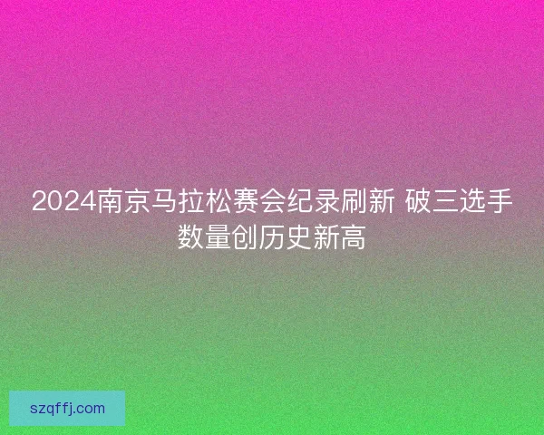 2024南京马拉松赛会纪录刷新 破三选手数量创历史新高 2024南京马拉松赛会纪录刷新 破三选手数量创历史新高
