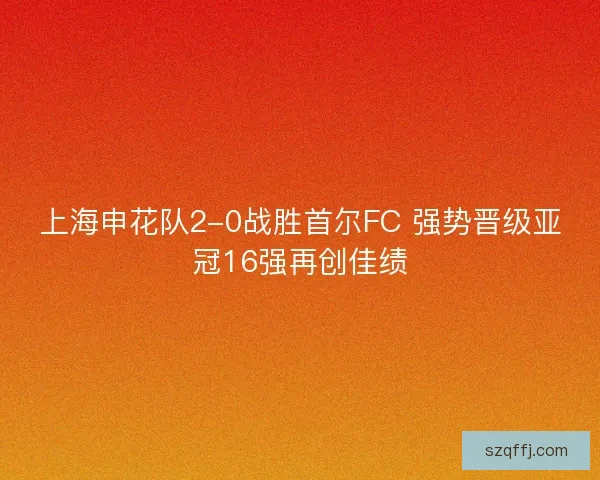 上海申花队2-0战胜首尔FC 强势晋级亚冠16强再创佳绩 上海申花队2-0战胜首尔FC 强势晋级亚冠16强再创佳绩